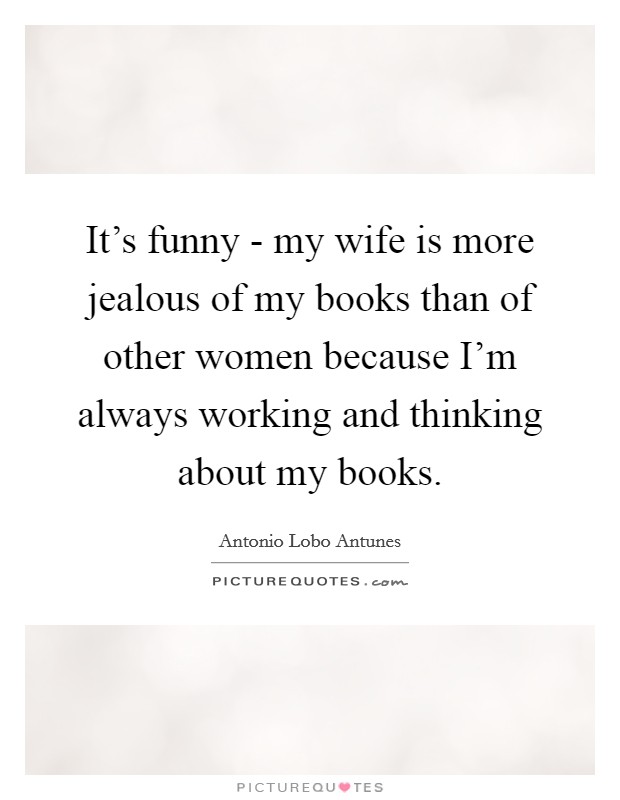 It's funny - my wife is more jealous of my books than of other women because I'm always working and thinking about my books. Picture Quote #1