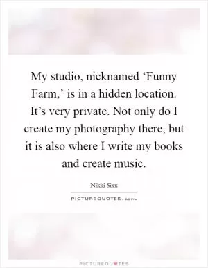My studio, nicknamed ‘Funny Farm,’ is in a hidden location. It’s very private. Not only do I create my photography there, but it is also where I write my books and create music Picture Quote #1