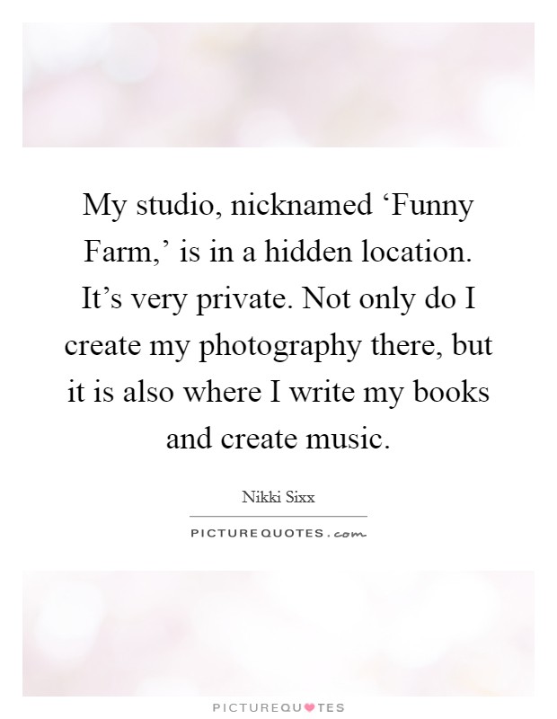 My studio, nicknamed ‘Funny Farm,' is in a hidden location. It's very private. Not only do I create my photography there, but it is also where I write my books and create music. Picture Quote #1