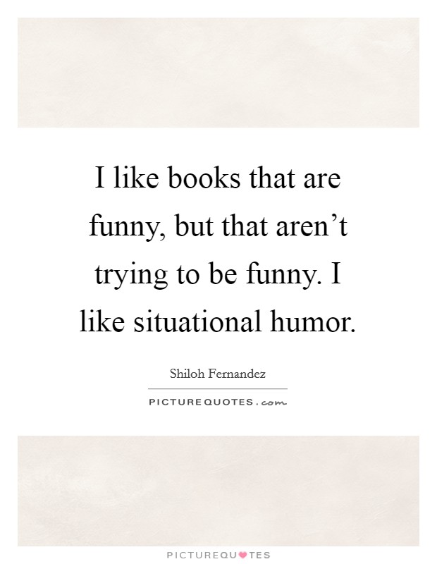 I like books that are funny, but that aren't trying to be funny. I like situational humor. Picture Quote #1