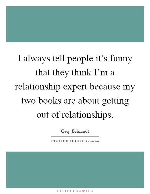 I always tell people it's funny that they think I'm a relationship expert because my two books are about getting out of relationships. Picture Quote #1