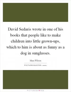David Sedaris wrote in one of his books that people like to make children into little grown-ups, which to him is about as funny as a dog in sunglasses Picture Quote #1