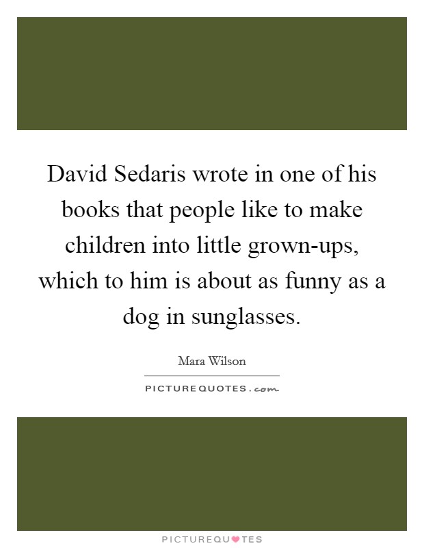 David Sedaris wrote in one of his books that people like to make children into little grown-ups, which to him is about as funny as a dog in sunglasses. Picture Quote #1