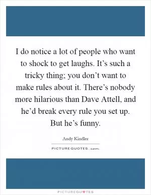 I do notice a lot of people who want to shock to get laughs. It’s such a tricky thing; you don’t want to make rules about it. There’s nobody more hilarious than Dave Attell, and he’d break every rule you set up. But he’s funny Picture Quote #1