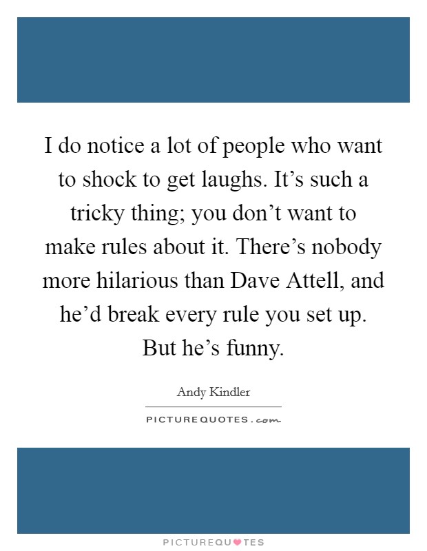 I do notice a lot of people who want to shock to get laughs. It's such a tricky thing; you don't want to make rules about it. There's nobody more hilarious than Dave Attell, and he'd break every rule you set up. But he's funny. Picture Quote #1