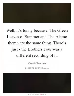 Well, it’s funny because, The Green Leaves of Summer and The Alamo theme are the same thing. There’s just - the Brothers Four was a different recording of it Picture Quote #1