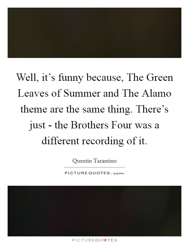 Well, it's funny because, The Green Leaves of Summer and The Alamo theme are the same thing. There's just - the Brothers Four was a different recording of it. Picture Quote #1