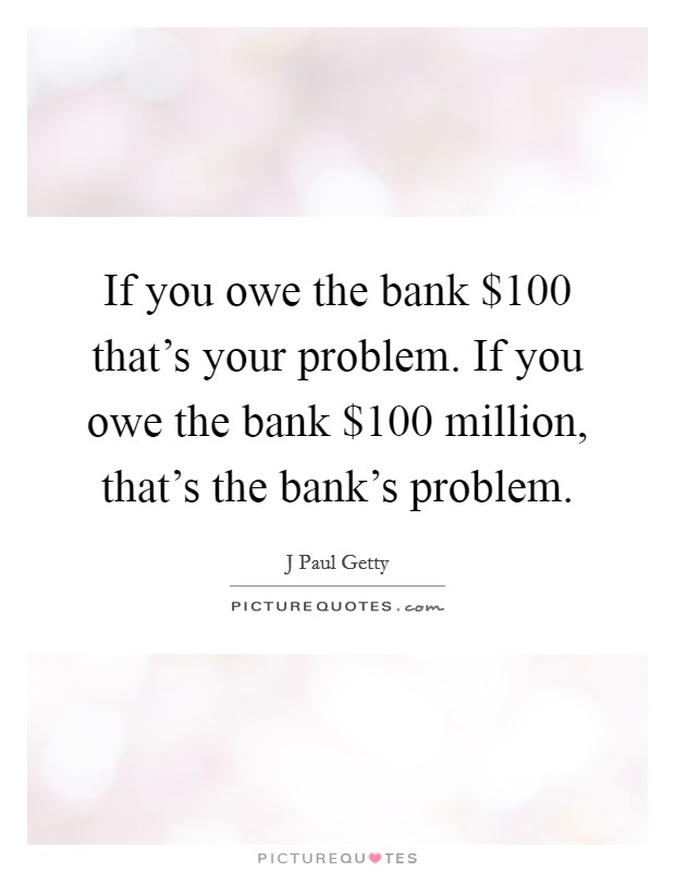 If you owe the bank $100 that's your problem. If you owe the bank $100 million, that's the bank's problem. Picture Quote #1