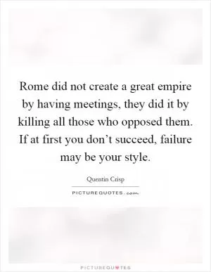 Rome did not create a great empire by having meetings, they did it by killing all those who opposed them. If at first you don’t succeed, failure may be your style Picture Quote #1