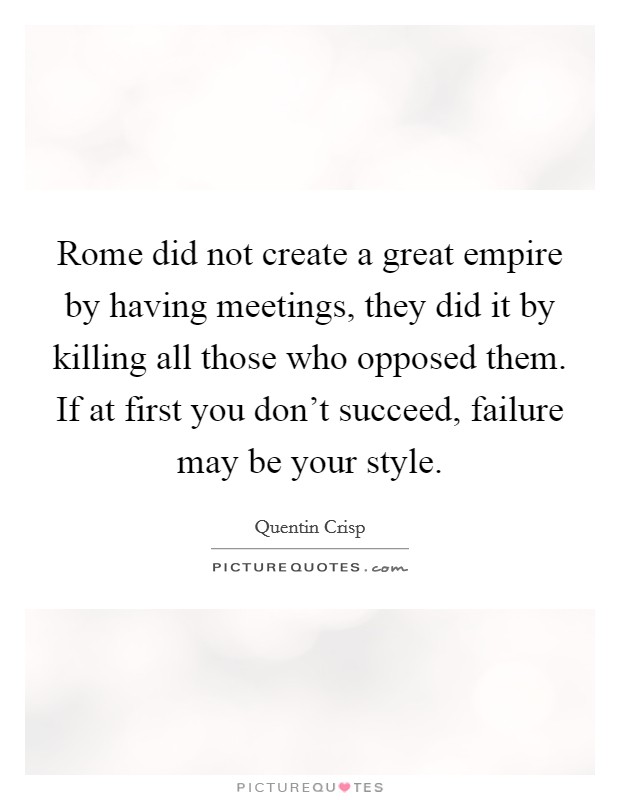 Rome did not create a great empire by having meetings, they did it by killing all those who opposed them. If at first you don't succeed, failure may be your style. Picture Quote #1