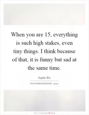 When you are 15, everything is such high stakes, even tiny things. I think because of that, it is funny but sad at the same time Picture Quote #1