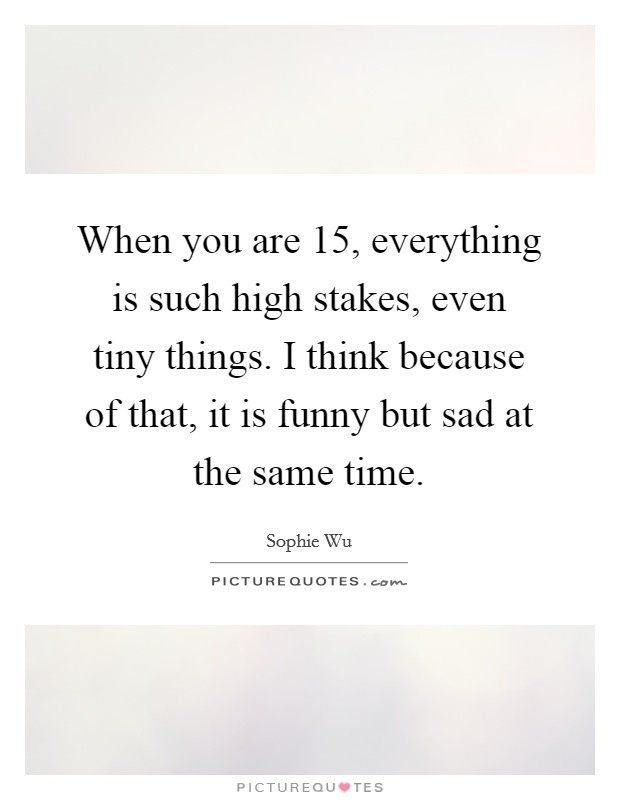 When you are 15, everything is such high stakes, even tiny things. I think because of that, it is funny but sad at the same time. Picture Quote #1