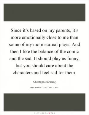 Since it’s based on my parents, it’s more emotionally close to me than some of my more surreal plays. And then I like the balance of the comic and the sad. It should play as funny, but you should care about the characters and feel sad for them Picture Quote #1