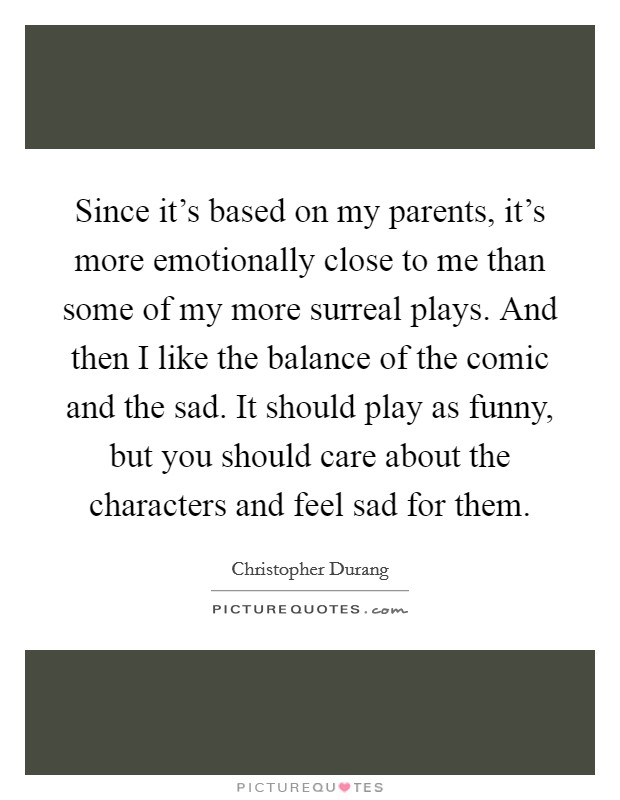 Since it's based on my parents, it's more emotionally close to me than some of my more surreal plays. And then I like the balance of the comic and the sad. It should play as funny, but you should care about the characters and feel sad for them. Picture Quote #1