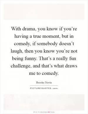 With drama, you know if you’re having a true moment, but in comedy, if somebody doesn’t laugh, then you know you’re not being funny. That’s a really fun challenge, and that’s what draws me to comedy Picture Quote #1