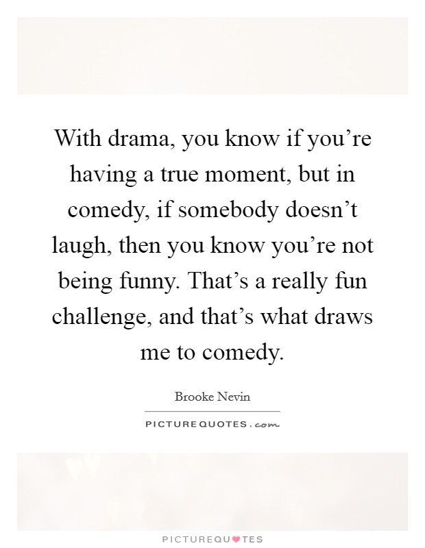 With drama, you know if you're having a true moment, but in comedy, if somebody doesn't laugh, then you know you're not being funny. That's a really fun challenge, and that's what draws me to comedy. Picture Quote #1