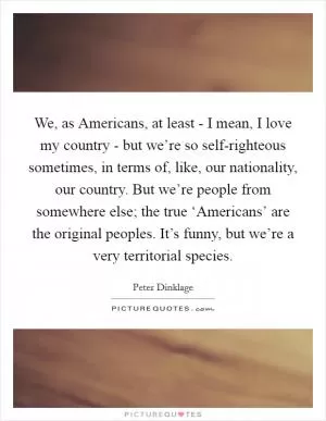 We, as Americans, at least - I mean, I love my country - but we’re so self-righteous sometimes, in terms of, like, our nationality, our country. But we’re people from somewhere else; the true ‘Americans’ are the original peoples. It’s funny, but we’re a very territorial species Picture Quote #1