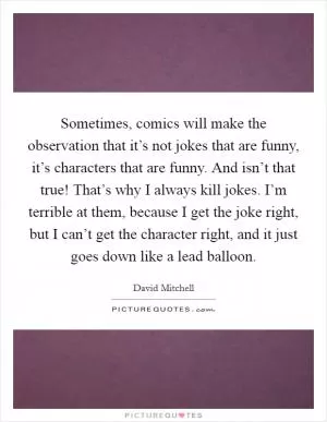 Sometimes, comics will make the observation that it’s not jokes that are funny, it’s characters that are funny. And isn’t that true! That’s why I always kill jokes. I’m terrible at them, because I get the joke right, but I can’t get the character right, and it just goes down like a lead balloon Picture Quote #1