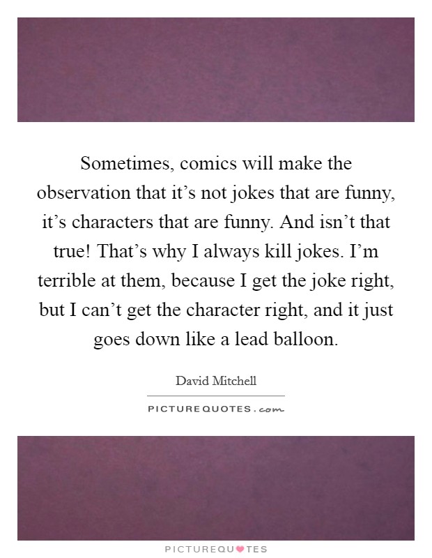 Sometimes, comics will make the observation that it's not jokes that are funny, it's characters that are funny. And isn't that true! That's why I always kill jokes. I'm terrible at them, because I get the joke right, but I can't get the character right, and it just goes down like a lead balloon. Picture Quote #1