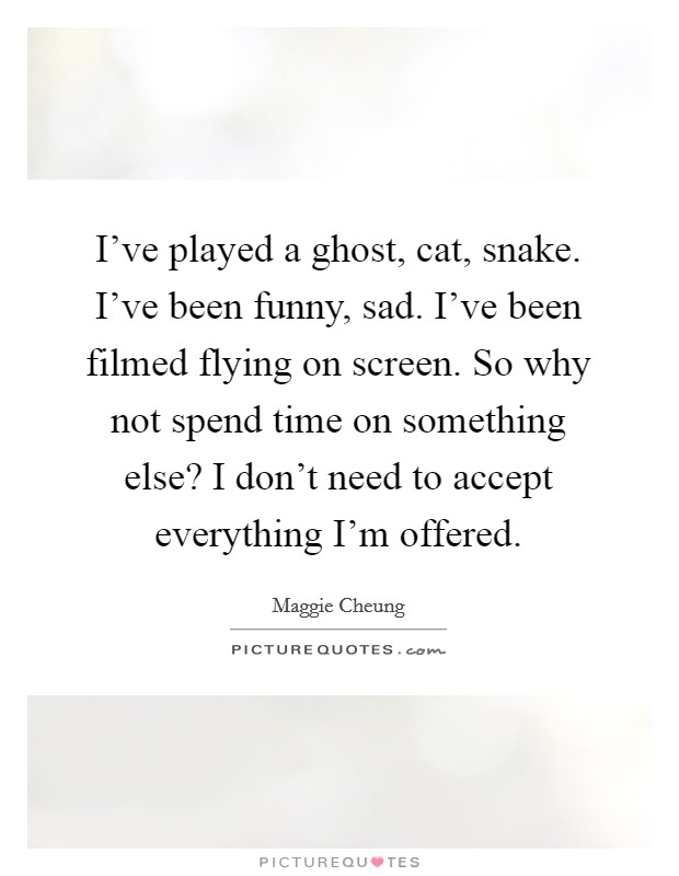 I've played a ghost, cat, snake. I've been funny, sad. I've been filmed flying on screen. So why not spend time on something else? I don't need to accept everything I'm offered. Picture Quote #1