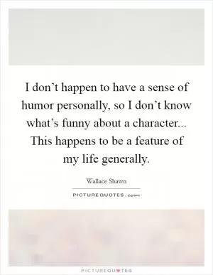 I don’t happen to have a sense of humor personally, so I don’t know what’s funny about a character... This happens to be a feature of my life generally Picture Quote #1