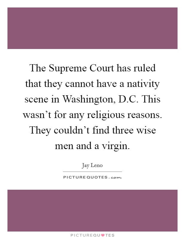 The Supreme Court has ruled that they cannot have a nativity scene in Washington, D.C. This wasn't for any religious reasons. They couldn't find three wise men and a virgin. Picture Quote #1