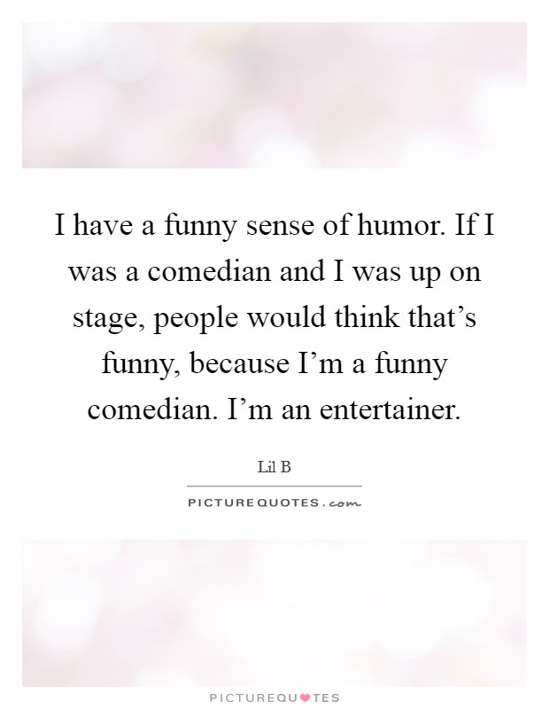I have a funny sense of humor. If I was a comedian and I was up on stage, people would think that's funny, because I'm a funny comedian. I'm an entertainer. Picture Quote #1