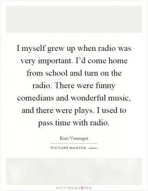 I myself grew up when radio was very important. I’d come home from school and turn on the radio. There were funny comedians and wonderful music, and there were plays. I used to pass time with radio Picture Quote #1
