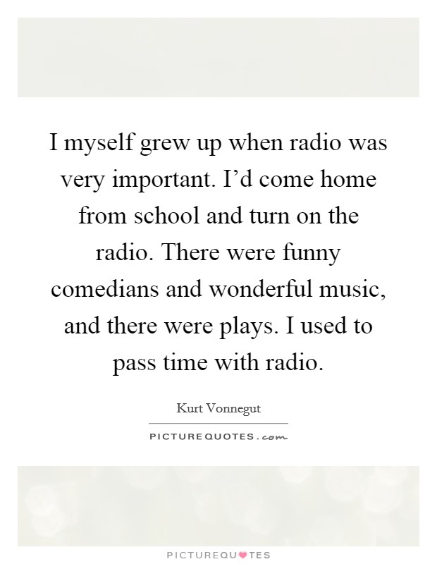 I myself grew up when radio was very important. I'd come home from school and turn on the radio. There were funny comedians and wonderful music, and there were plays. I used to pass time with radio. Picture Quote #1