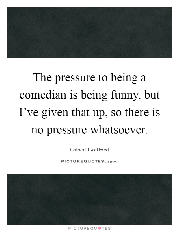 The pressure to being a comedian is being funny, but I've given that up, so there is no pressure whatsoever. Picture Quote #1