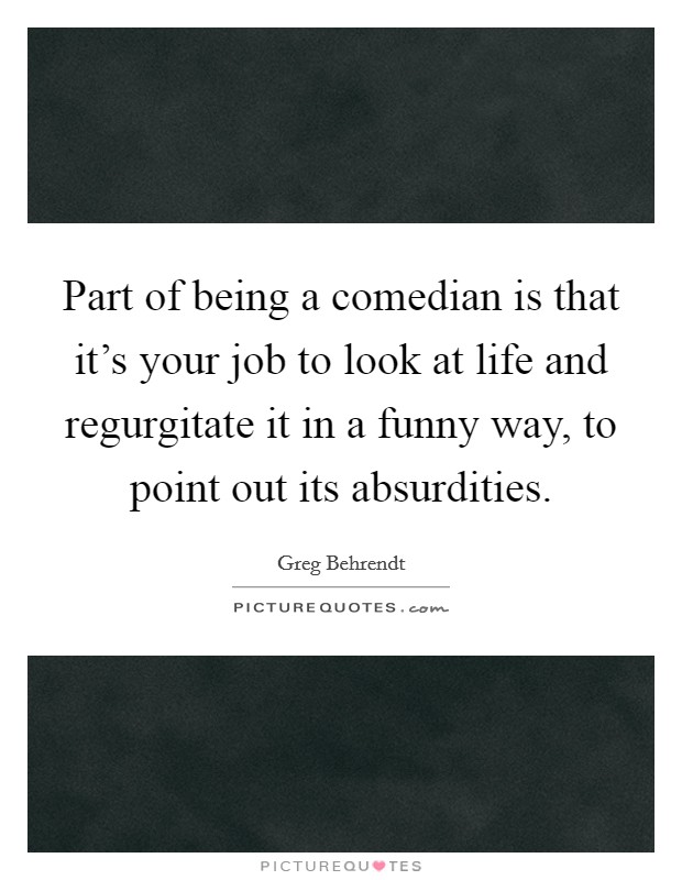 Part of being a comedian is that it's your job to look at life and regurgitate it in a funny way, to point out its absurdities. Picture Quote #1