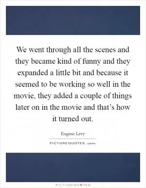 We went through all the scenes and they became kind of funny and they expanded a little bit and because it seemed to be working so well in the movie, they added a couple of things later on in the movie and that’s how it turned out Picture Quote #1