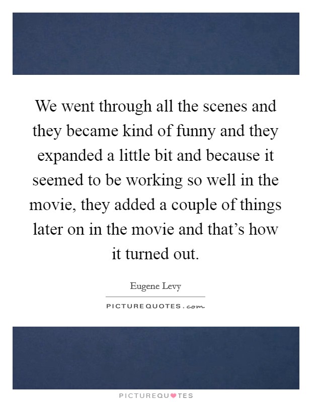 We went through all the scenes and they became kind of funny and they expanded a little bit and because it seemed to be working so well in the movie, they added a couple of things later on in the movie and that's how it turned out. Picture Quote #1