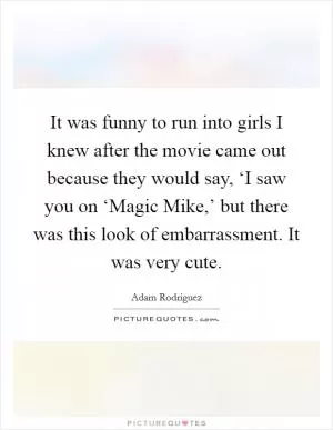 It was funny to run into girls I knew after the movie came out because they would say, ‘I saw you on ‘Magic Mike,’ but there was this look of embarrassment. It was very cute Picture Quote #1