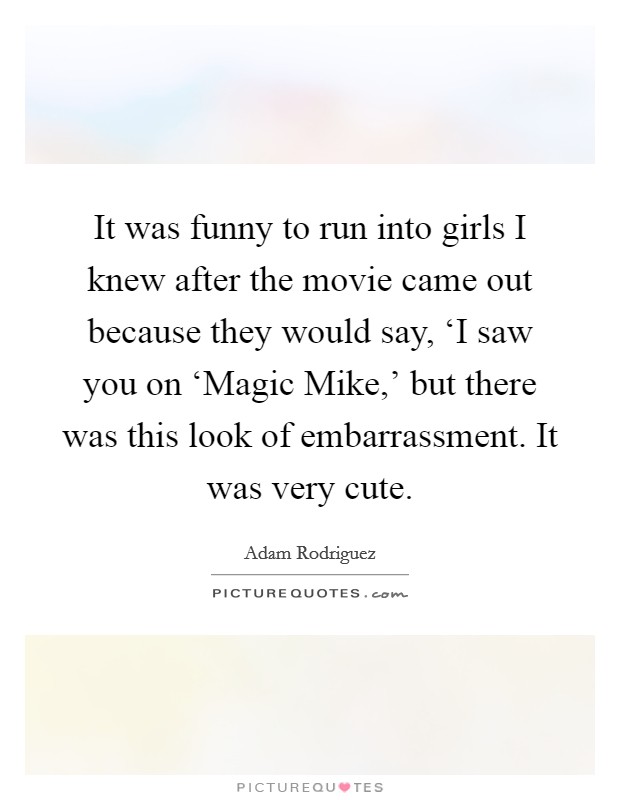 It was funny to run into girls I knew after the movie came out because they would say, ‘I saw you on ‘Magic Mike,' but there was this look of embarrassment. It was very cute. Picture Quote #1