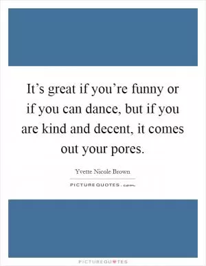 It’s great if you’re funny or if you can dance, but if you are kind and decent, it comes out your pores Picture Quote #1