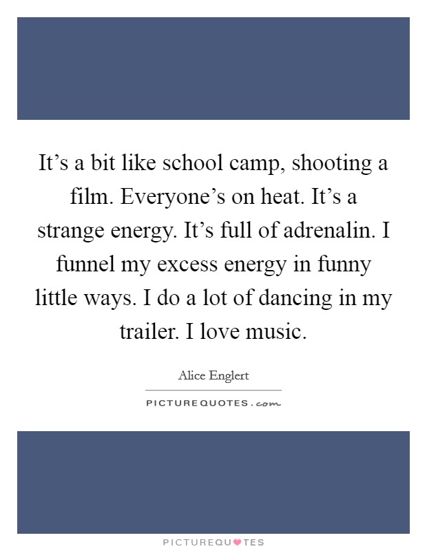 It's a bit like school camp, shooting a film. Everyone's on heat. It's a strange energy. It's full of adrenalin. I funnel my excess energy in funny little ways. I do a lot of dancing in my trailer. I love music. Picture Quote #1