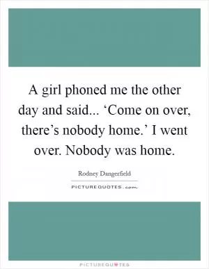 A girl phoned me the other day and said... ‘Come on over, there’s nobody home.’ I went over. Nobody was home Picture Quote #1