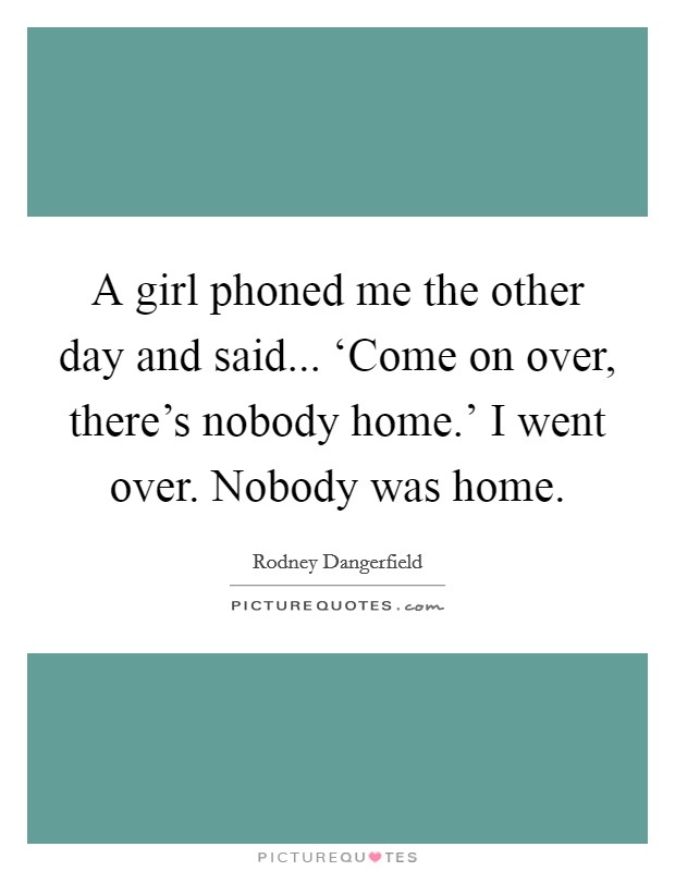 A girl phoned me the other day and said... ‘Come on over, there's nobody home.' I went over. Nobody was home. Picture Quote #1