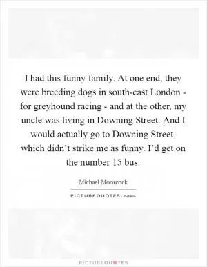 I had this funny family. At one end, they were breeding dogs in south-east London - for greyhound racing - and at the other, my uncle was living in Downing Street. And I would actually go to Downing Street, which didn’t strike me as funny. I’d get on the number 15 bus Picture Quote #1