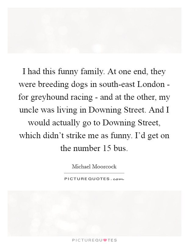 I had this funny family. At one end, they were breeding dogs in south-east London - for greyhound racing - and at the other, my uncle was living in Downing Street. And I would actually go to Downing Street, which didn't strike me as funny. I'd get on the number 15 bus. Picture Quote #1