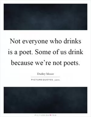 Not everyone who drinks is a poet. Some of us drink because we’re not poets Picture Quote #1