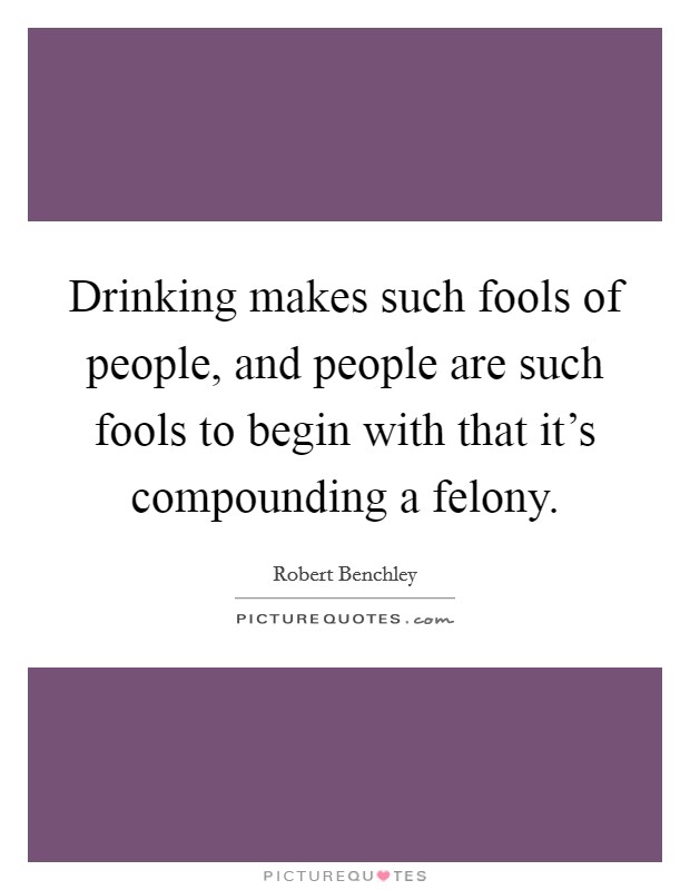 Drinking makes such fools of people, and people are such fools to begin with that it's compounding a felony. Picture Quote #1