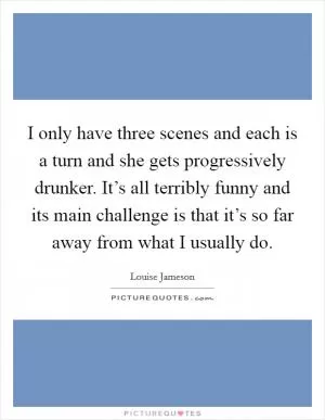 I only have three scenes and each is a turn and she gets progressively drunker. It’s all terribly funny and its main challenge is that it’s so far away from what I usually do Picture Quote #1