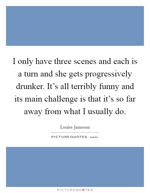 I only have three scenes and each is a turn and she gets progressively drunker. It's all terribly funny and its main challenge is that it's so far away from what I usually do. Picture Quote #1