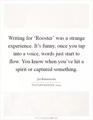 Writing for ‘Rooster’ was a strange experience. It’s funny, once you tap into a voice, words just start to flow. You know when you’ve hit a spirit or captured something Picture Quote #1