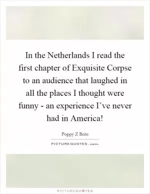 In the Netherlands I read the first chapter of Exquisite Corpse to an audience that laughed in all the places I thought were funny - an experience I’ve never had in America! Picture Quote #1