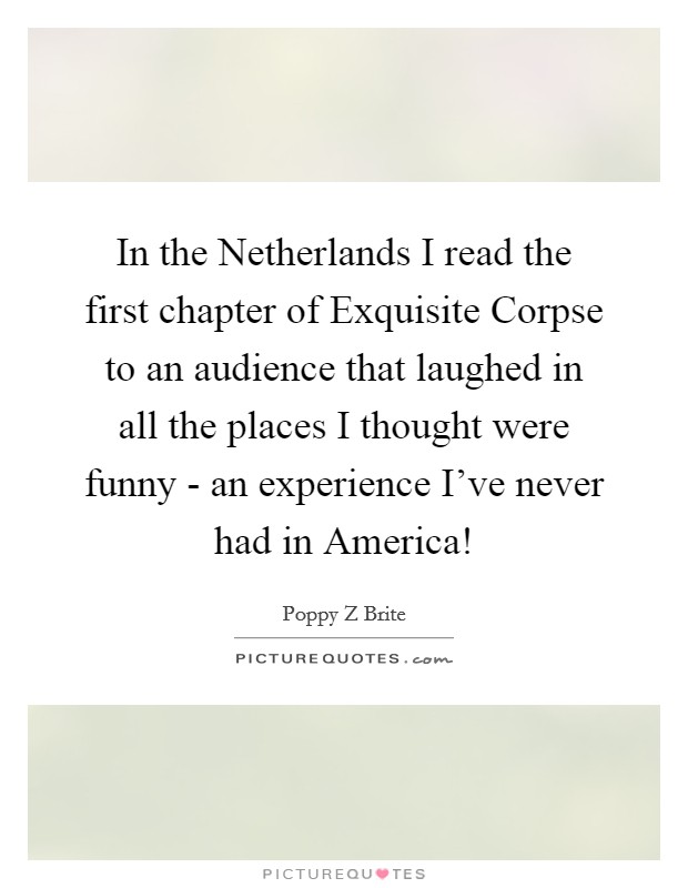 In the Netherlands I read the first chapter of Exquisite Corpse to an audience that laughed in all the places I thought were funny - an experience I've never had in America! Picture Quote #1