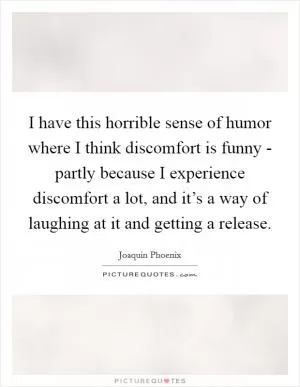 I have this horrible sense of humor where I think discomfort is funny - partly because I experience discomfort a lot, and it’s a way of laughing at it and getting a release Picture Quote #1