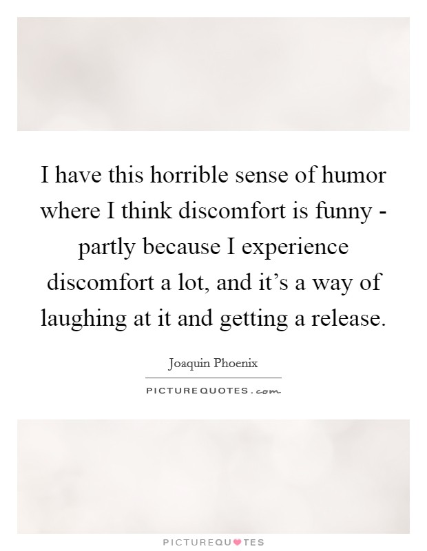 I have this horrible sense of humor where I think discomfort is funny - partly because I experience discomfort a lot, and it's a way of laughing at it and getting a release. Picture Quote #1